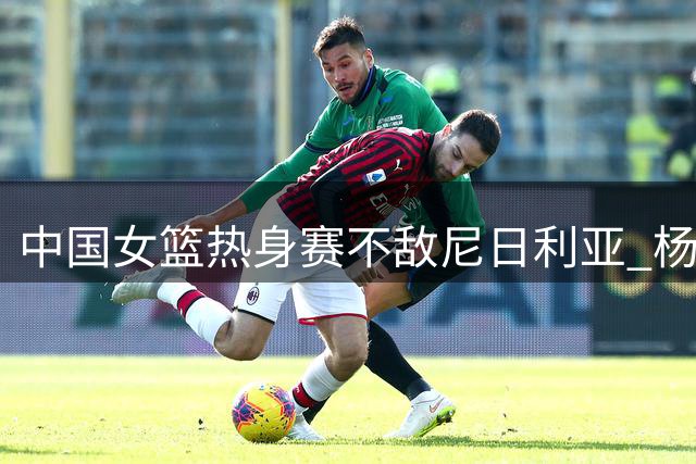 中国女篮热身赛不敌尼日利亚 杨舒予独砍23分成最大亮点
