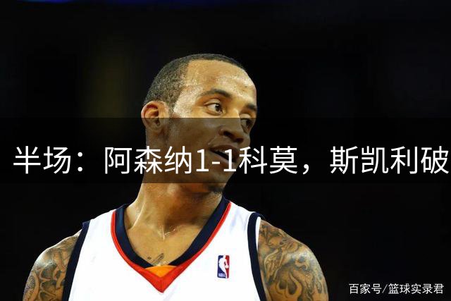 半场：阿森纳1-1科莫，斯凯利破僵，巴图里纳扳平