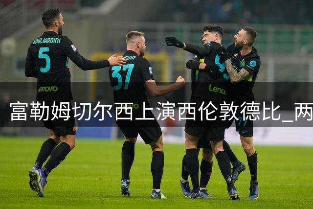 富勒姆切尔西上演西伦敦德比 两位前皇马主帅同日首秀