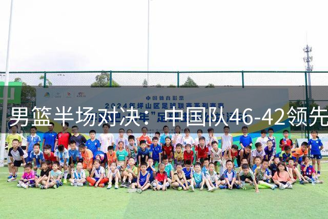 男篮半场对决：中国队46-42领先黎巴嫩，主力球员表现亮眼