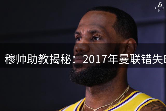 穆帅助教揭秘：2017年曼联错失B席内幕 如今师徒终聚皇马