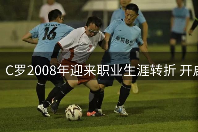 C罗2008年迎来职业生涯转折 开启足坛新纪元